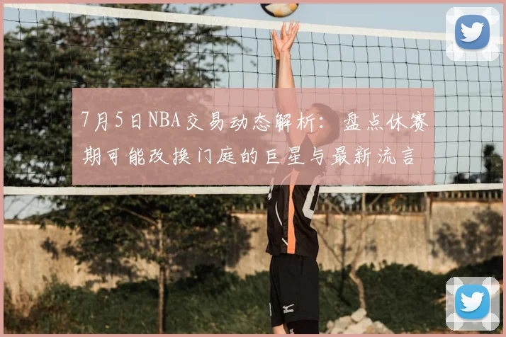 7月5日NBA交易动态解析：盘点休赛期可能改换门庭的巨星与最新流言