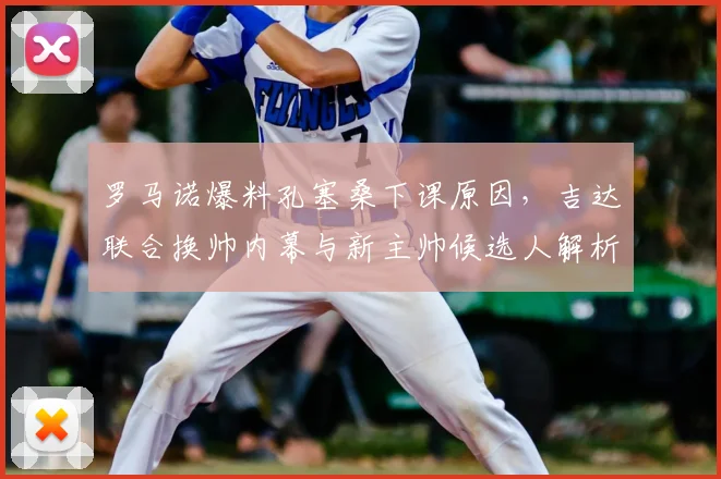 罗马诺爆料孔塞桑下课原因，吉达联合换帅内幕与新主帅候选人解析