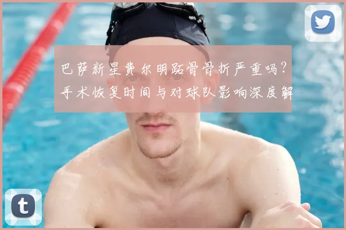巴萨新星费尔明跖骨骨折严重吗？手术恢复时间与对球队影响深度解析
