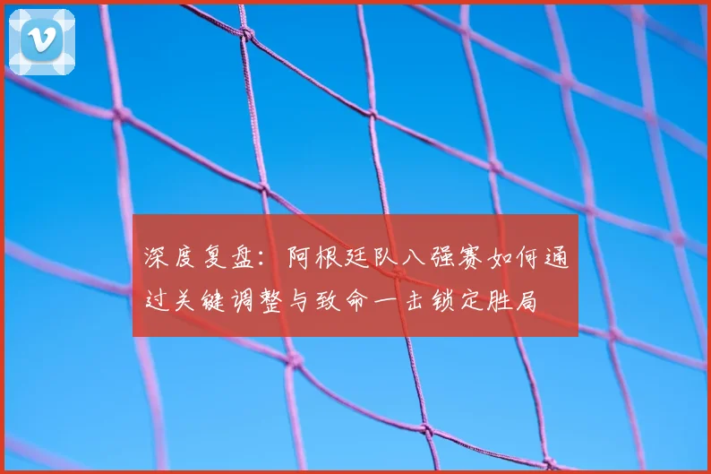 深度复盘：阿根廷队八强赛如何通过关键调整与致命一击锁定胜局