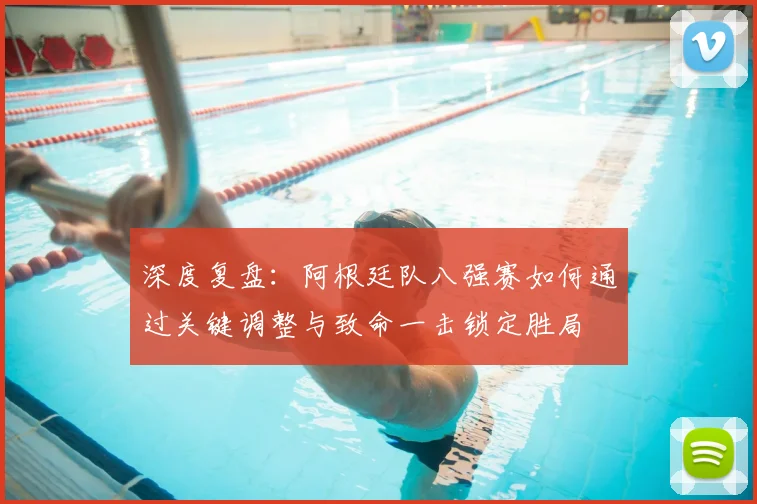深度复盘：阿根廷队八强赛如何通过关键调整与致命一击锁定胜局