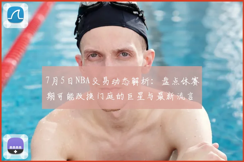 7月5日NBA交易动态解析:盘点休赛期可能改换门庭的巨星与最新流言